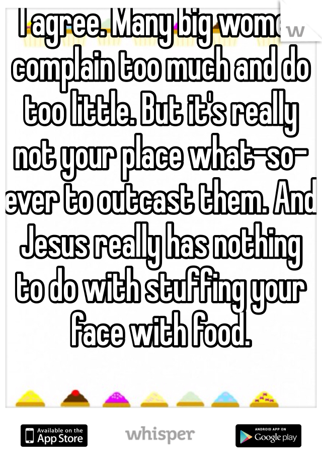 I agree. Many big women complain too much and do too little. But it's really not your place what-so-ever to outcast them. And Jesus really has nothing to do with stuffing your face with food. 