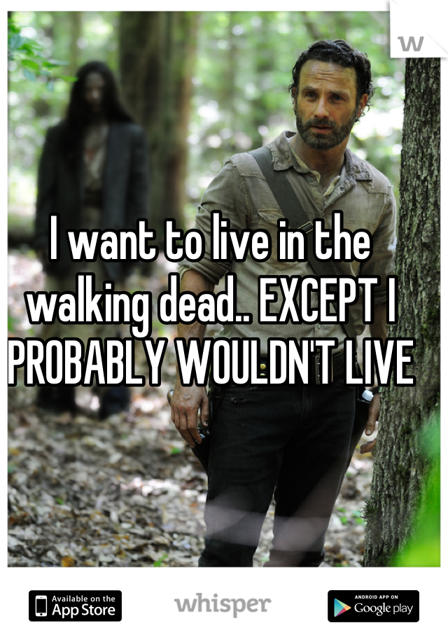 I want to live in the walking dead.. EXCEPT I PROBABLY WOULDN'T LIVE