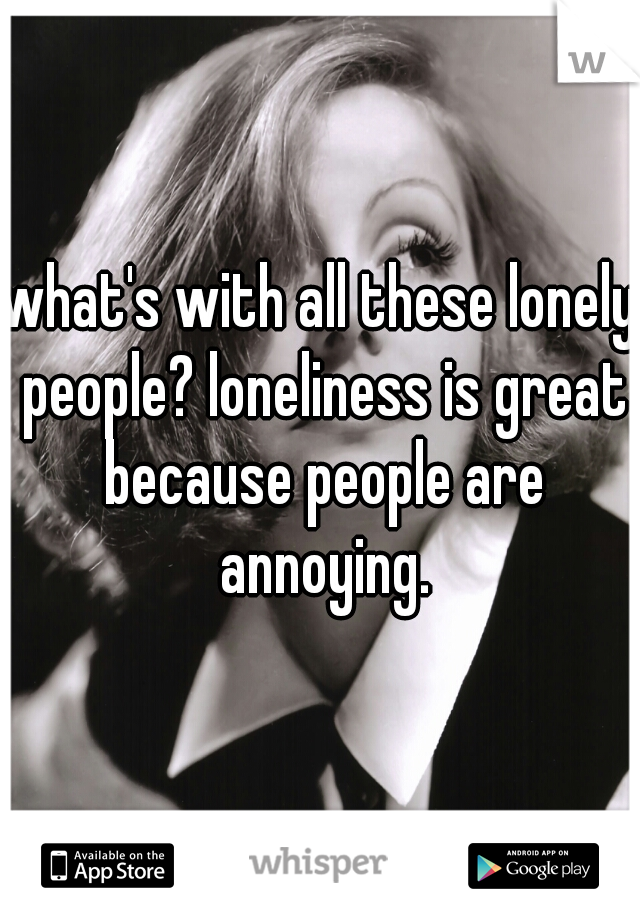 what's with all these lonely people? loneliness is great because people are annoying.