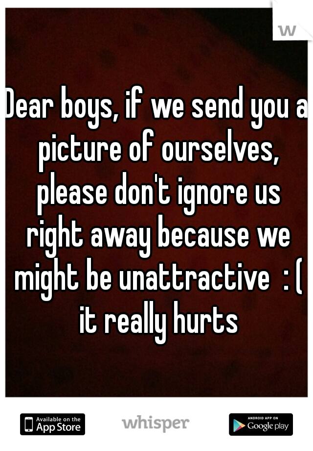Dear boys, if we send you a picture of ourselves, please don't ignore us right away because we might be unattractive  : ( it really hurts