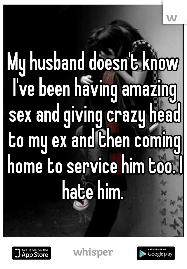 My husband doesn't know I've been having amazing sex and giving crazy head to my ex and then coming home to service him too. I hate him. 
