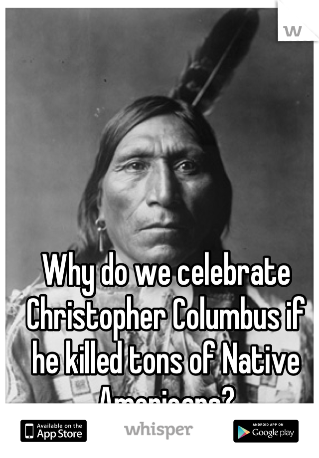 Why do we celebrate Christopher Columbus if he killed tons of Native Americans?
