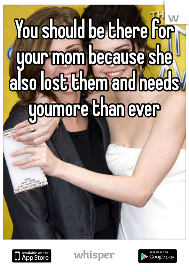 You should be there for your mom because she also lost them and needs youmore than ever