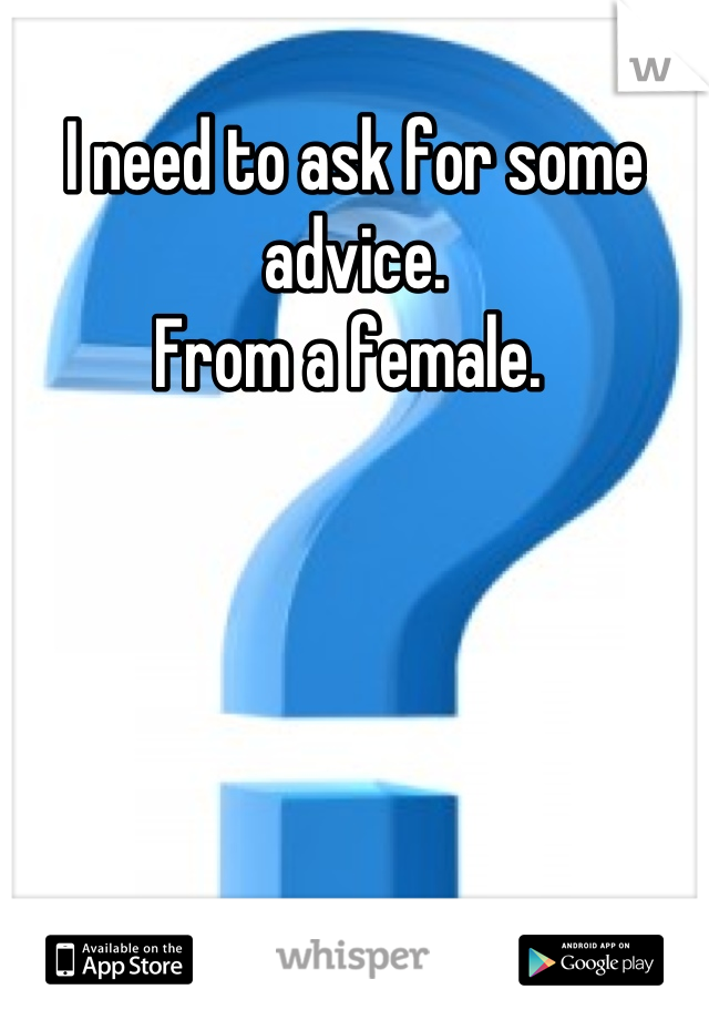I need to ask for some advice. 
From a female. 