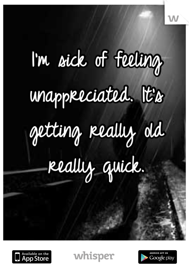 I'm sick of feeling unappreciated. It's getting really old really quick.