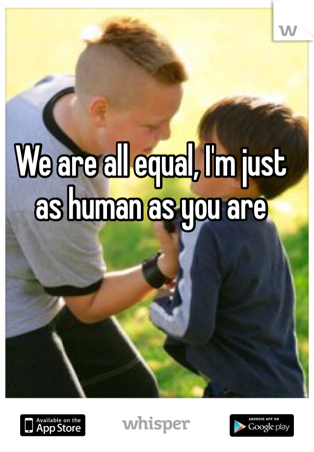 We are all equal, I'm just as human as you are 
