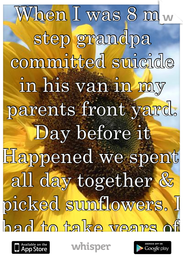 When I was 8 my step grandpa committed suicide in his van in my parents front yard. Day before it Happened we spent all day together & picked sunflowers. I had to take years of concealing/pills