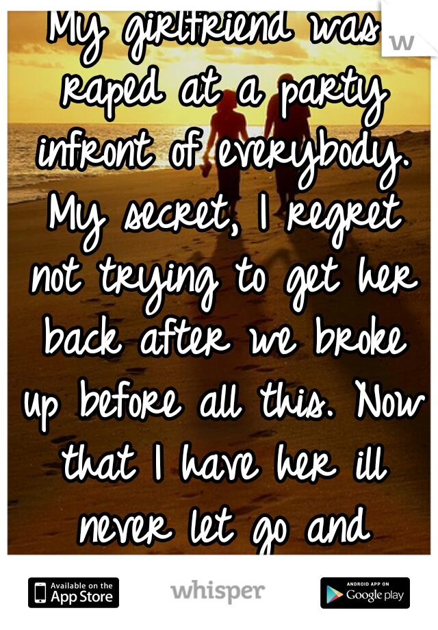 My girlfriend was raped at a party infront of everybody. My secret, I regret not trying to get her back after we broke up before all this. Now that I have her ill never let go and always protect her. 