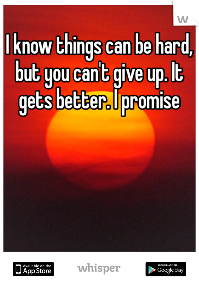 I know things can be hard, but you can't give up. It gets better. I promise 