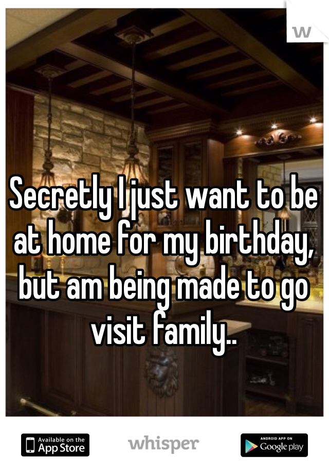Secretly I just want to be at home for my birthday, but am being made to go visit family.. 
