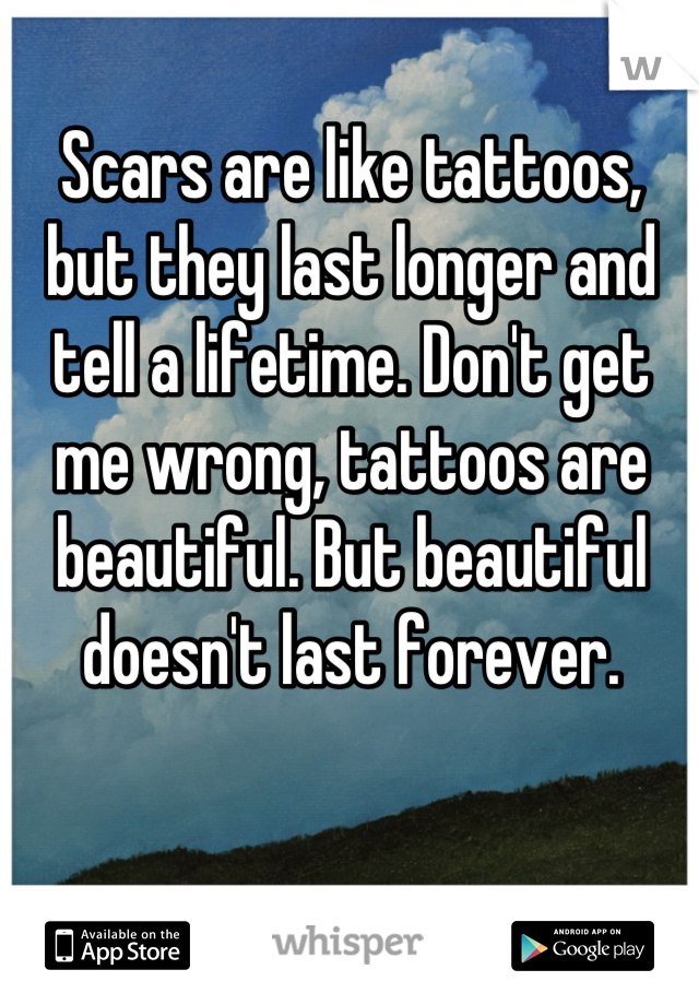 Scars are like tattoos, but they last longer and tell a lifetime. Don't get me wrong, tattoos are beautiful. But beautiful doesn't last forever.