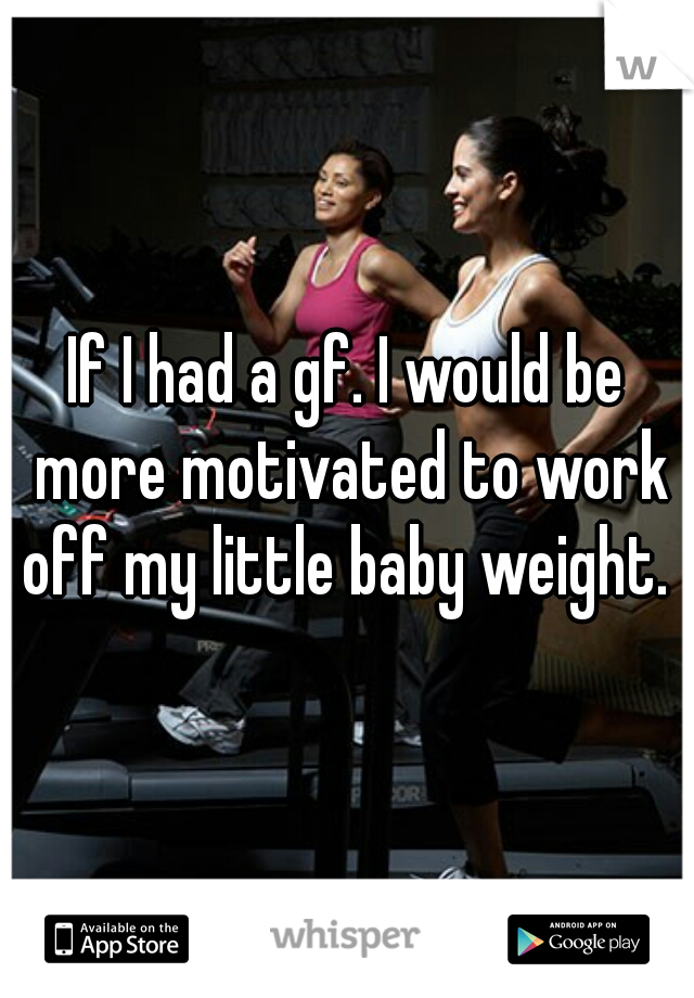 If I had a gf. I would be more motivated to work off my little baby weight. 