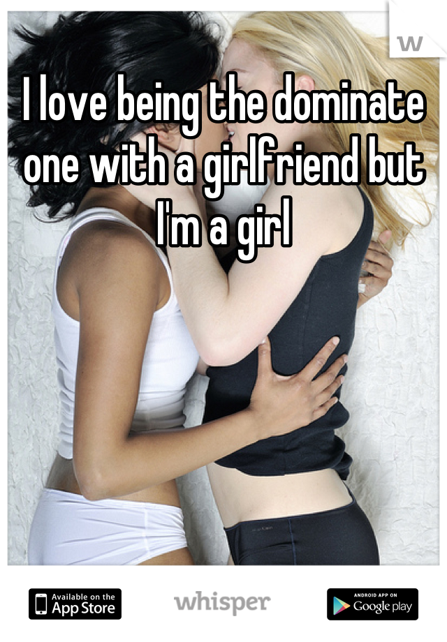 I love being the dominate one with a girlfriend but I'm a girl