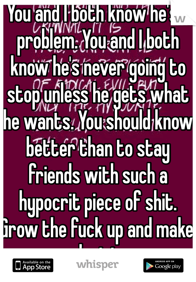You and I both know he's a problem. You and I both know he's never going to stop unless he gets what he wants. You should know better than to stay friends with such a hypocrit piece of shit. Grow the fuck up and make a decision.
