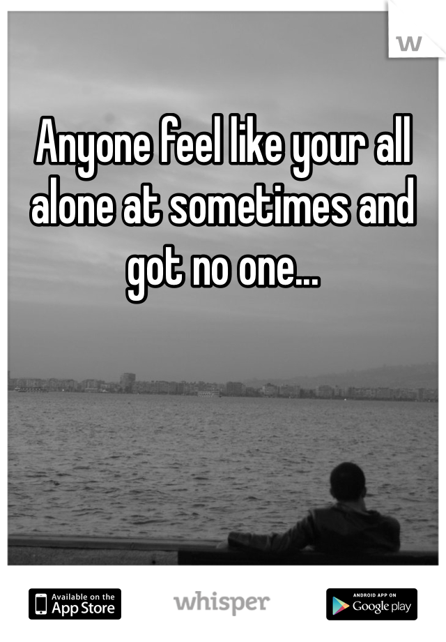 Anyone feel like your all alone at sometimes and got no one... 