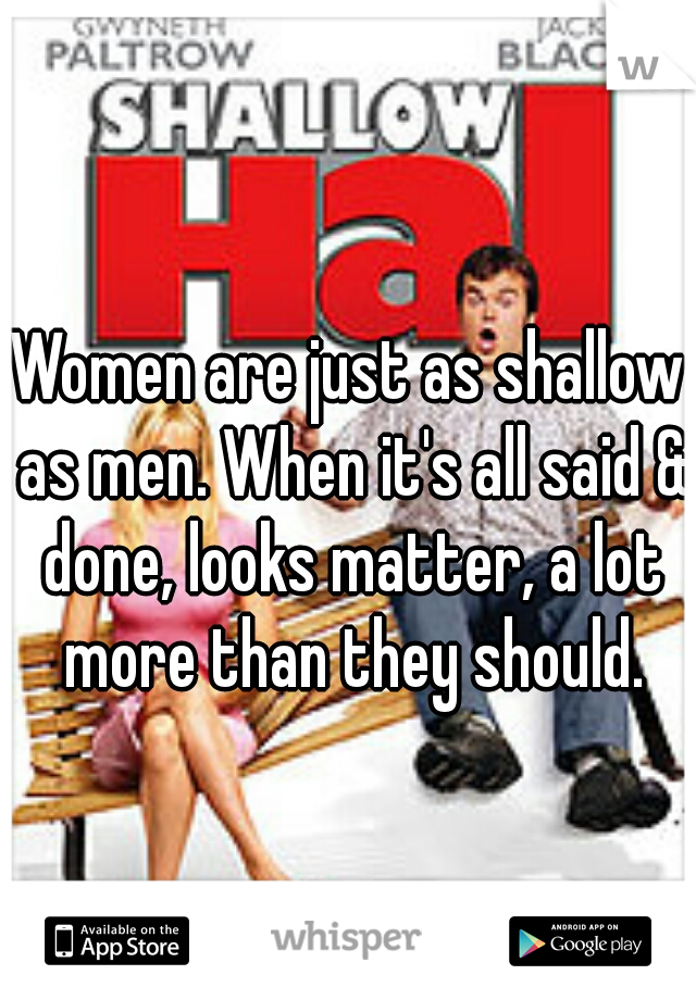 Women are just as shallow as men. When it's all said & done, looks matter, a lot more than they should.