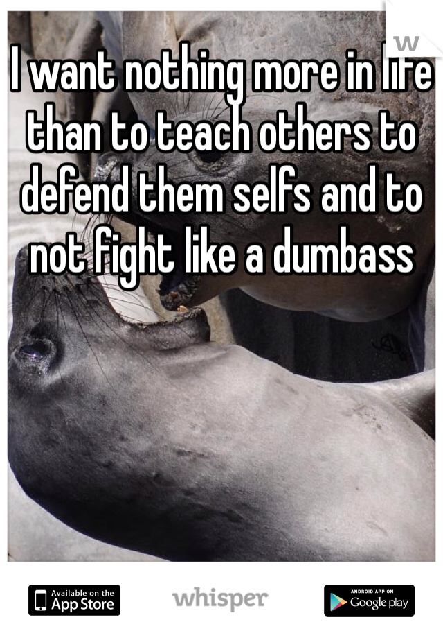 I want nothing more in life than to teach others to defend them selfs and to not fight like a dumbass