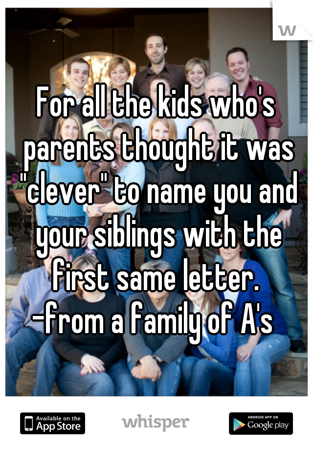 For all the kids who's parents thought it was "clever" to name you and your siblings with the first same letter. 
-from a family of A's 