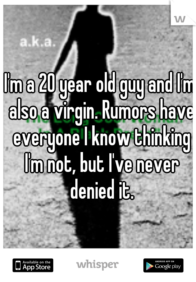 I'm a 20 year old guy and I'm also a virgin. Rumors have everyone I know thinking I'm not, but I've never denied it.