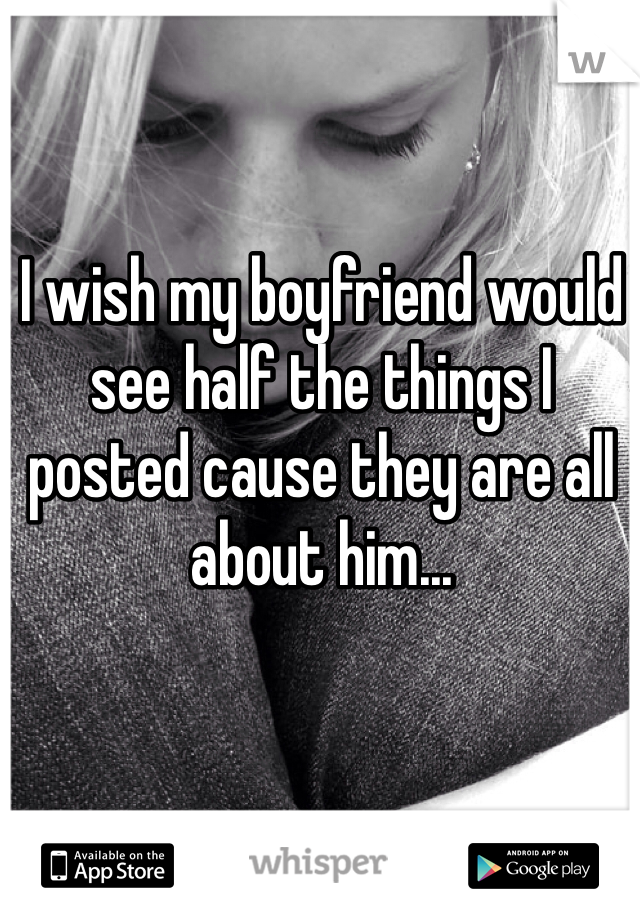 I wish my boyfriend would see half the things I posted cause they are all about him...