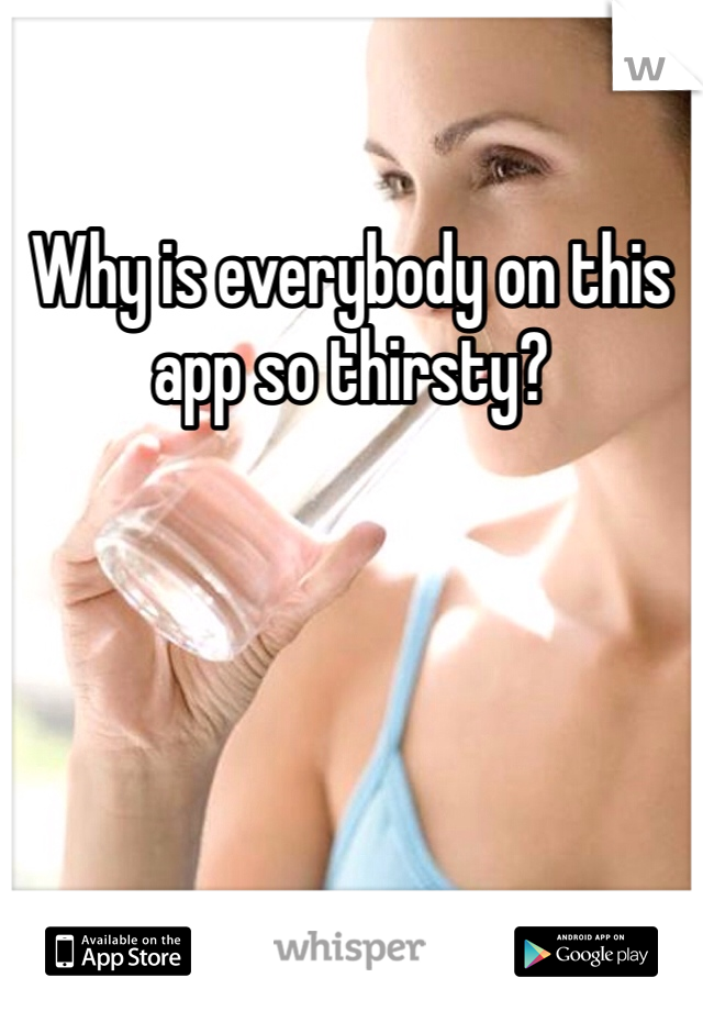 Why is everybody on this app so thirsty? 