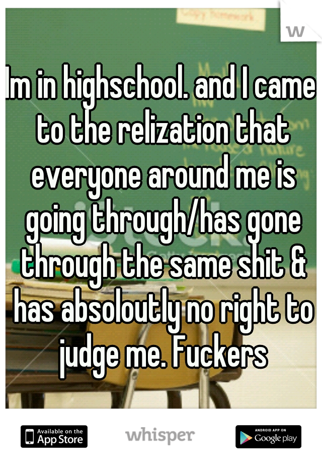 Im in highschool. and I came to the relization that everyone around me is going through/has gone through the same shit & has absoloutly no right to judge me. Fuckers