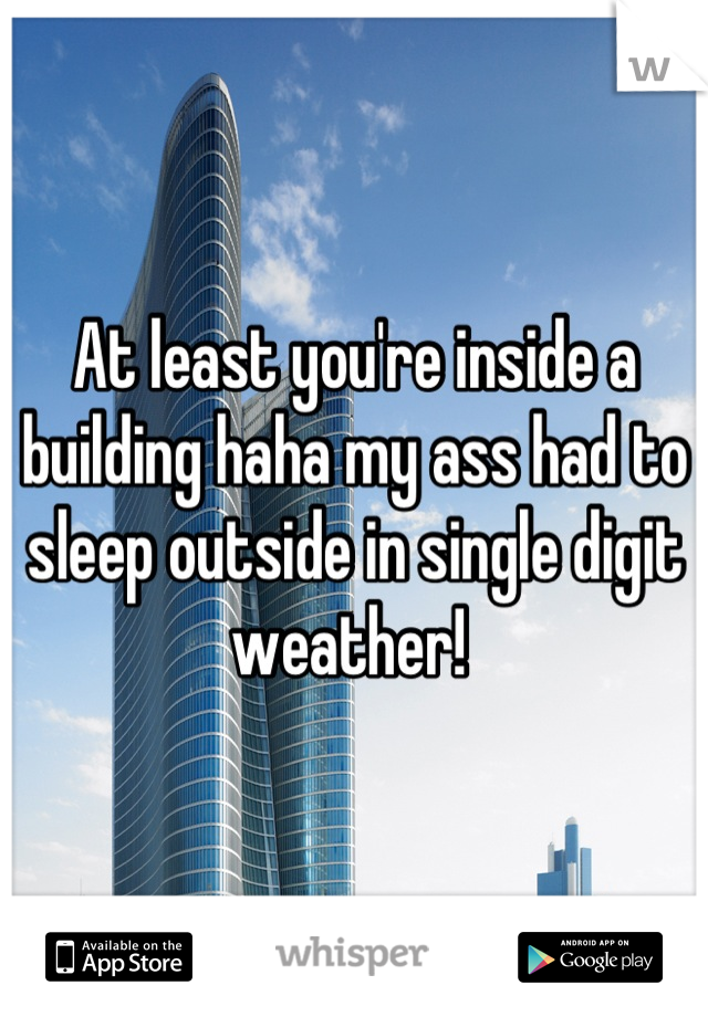 At least you're inside a building haha my ass had to sleep outside in single digit weather! 