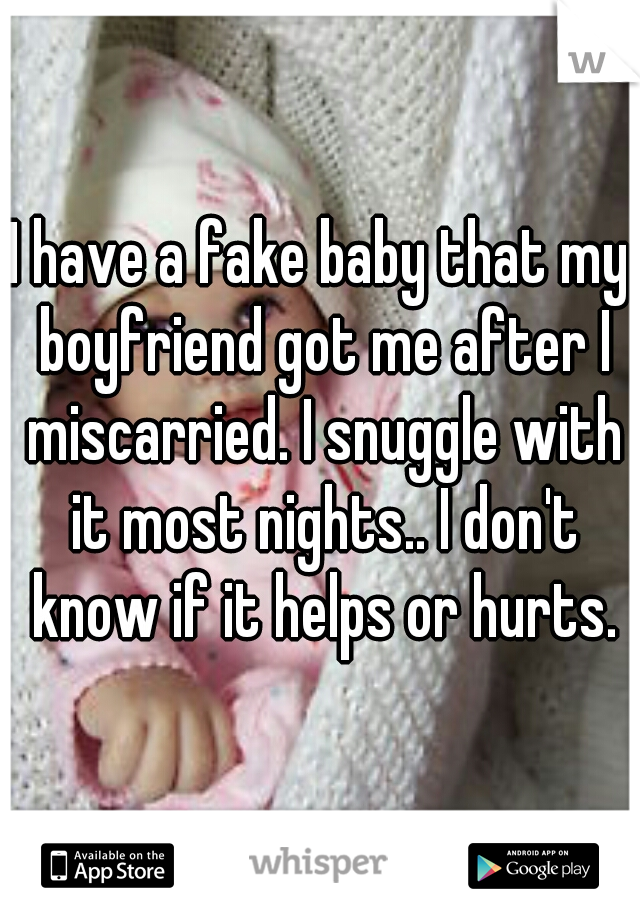 I have a fake baby that my boyfriend got me after I miscarried. I snuggle with it most nights.. I don't know if it helps or hurts.