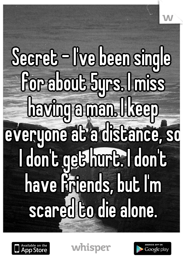 Secret - I've been single for about 5yrs. I miss having a man. I keep everyone at a distance, so I don't get hurt. I don't have friends, but I'm scared to die alone.