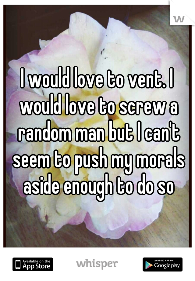 I would love to vent. I would love to screw a random man but I can't seem to push my morals aside enough to do so