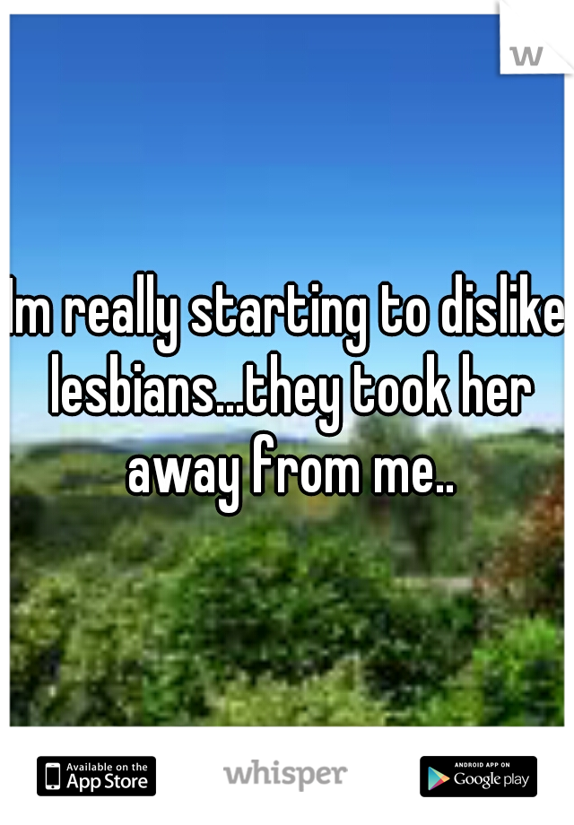 Im really starting to dislike lesbians...they took her away from me..