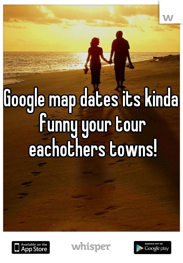Google map dates its kinda funny your tour eachothers towns!