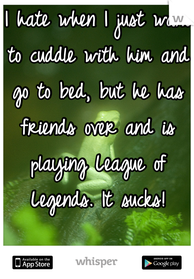 I hate when I just want to cuddle with him and go to bed, but he has friends over and is playing League of Legends. It sucks!