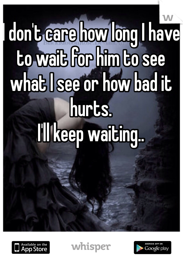 I don't care how long I have to wait for him to see what I see or how bad it hurts. 
I'll keep waiting..
