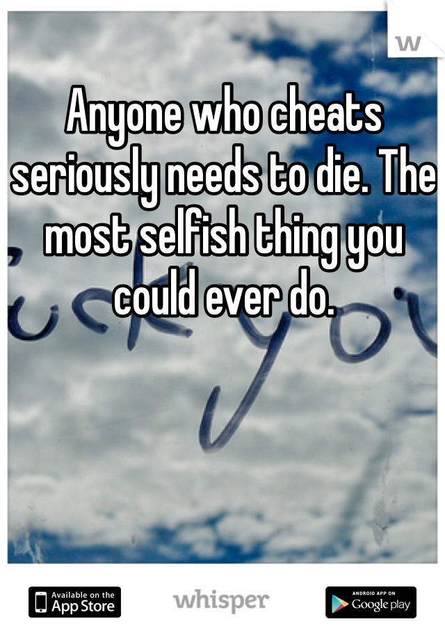 Anyone who cheats seriously needs to die. The most selfish thing you could ever do. 