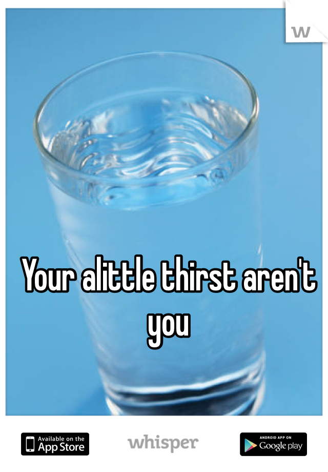Your alittle thirst aren't  you