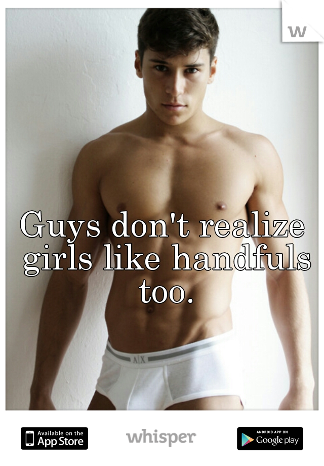 Guys don't realize girls like handfuls too.