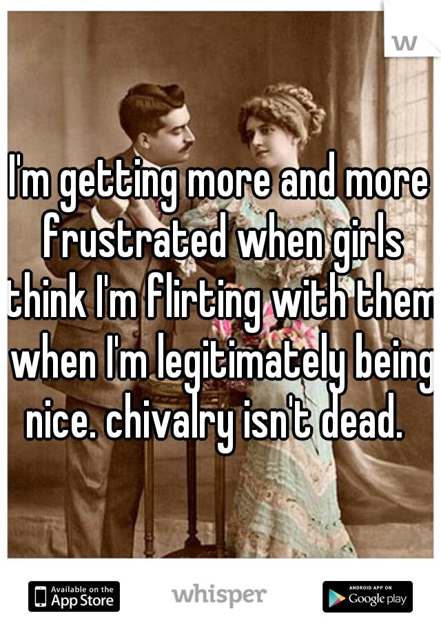I'm getting more and more frustrated when girls think I'm flirting with them when I'm legitimately being nice. chivalry isn't dead.  