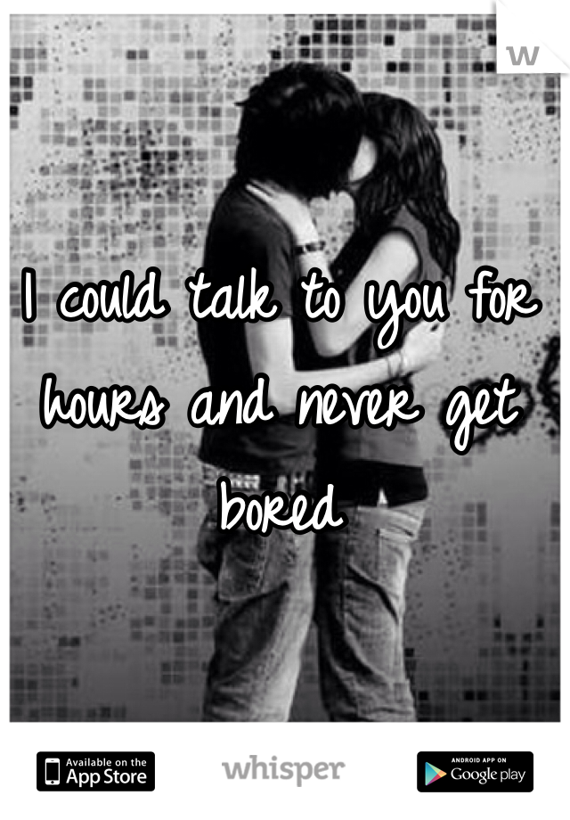 I could talk to you for hours and never get bored