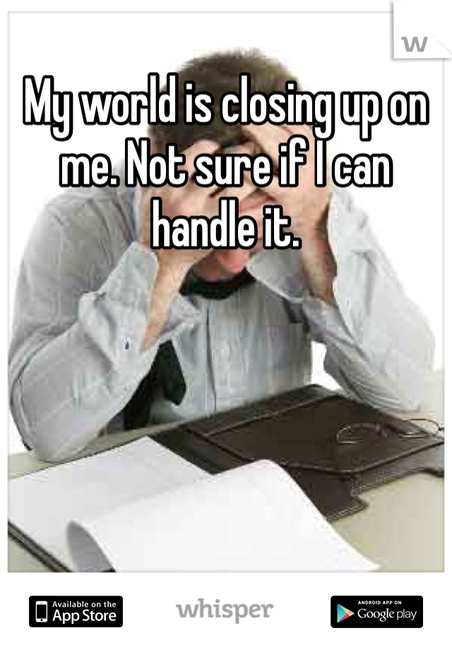 My world is closing up on me. Not sure if I can handle it.
