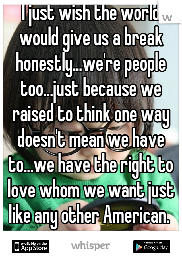 I just wish the world would give us a break honestly...we're people too...just because we raised to think one way doesn't mean we have to...we have the right to love whom we want just like any other American. 