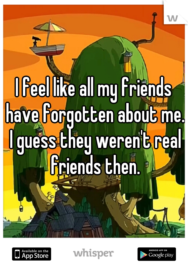 I feel like all my friends have forgotten about me. I guess they weren't real friends then.