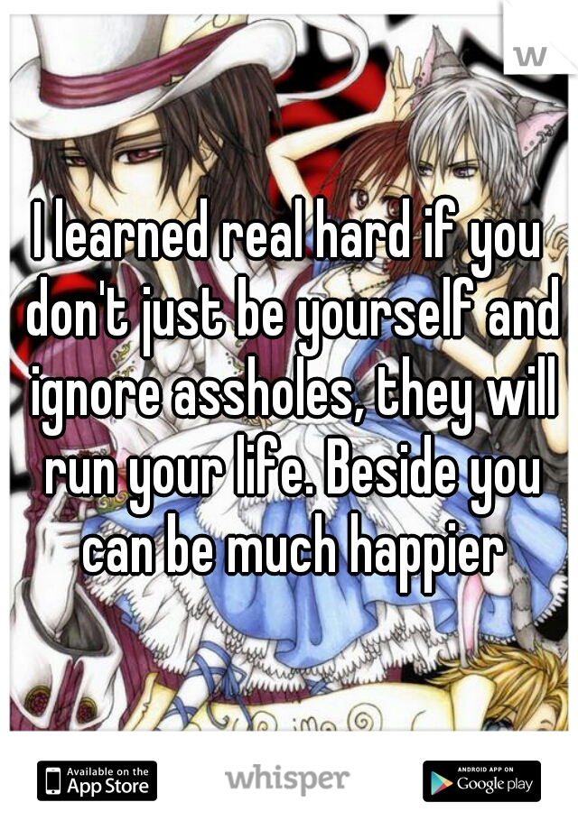 I learned real hard if you don't just be yourself and ignore assholes, they will run your life. Beside you can be much happier