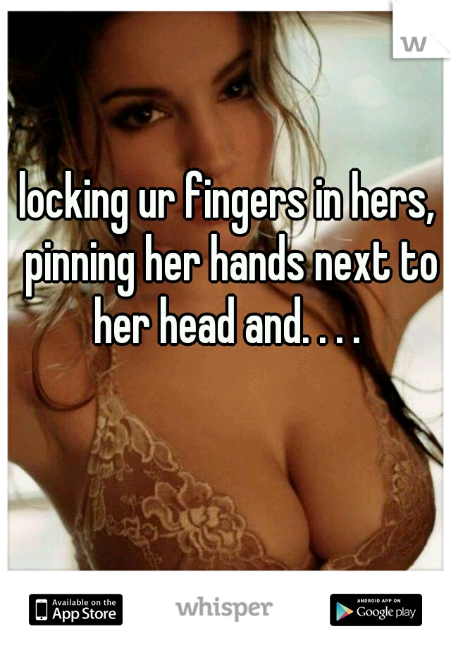 locking ur fingers in hers, pinning her hands next to her head and. . . . 