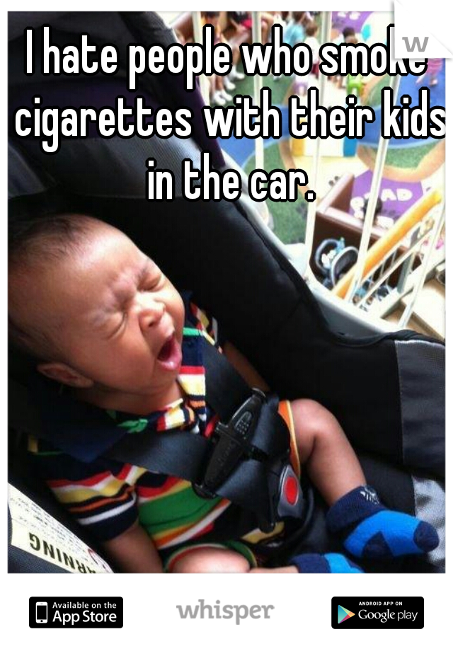 I hate people who smoke cigarettes with their kids in the car.