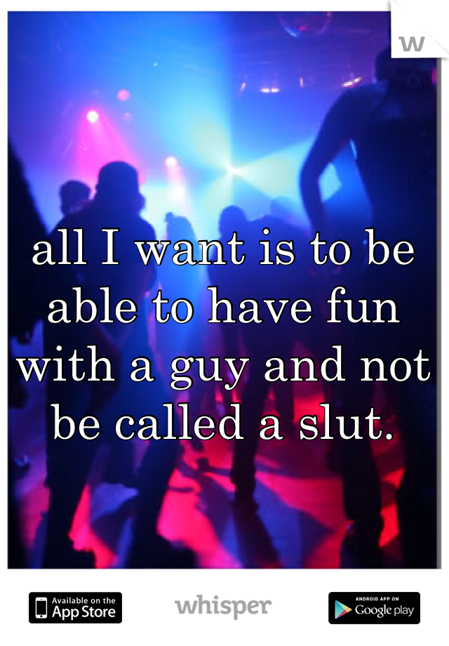 all I want is to be able to have fun with a guy and not be called a slut. 