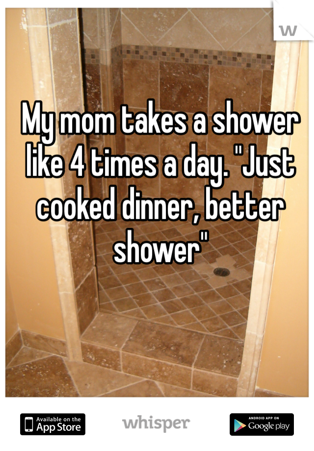 My mom takes a shower like 4 times a day. "Just cooked dinner, better shower"