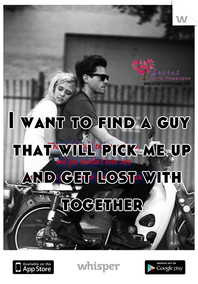 I want to find a guy that will pick me up and get lost with together