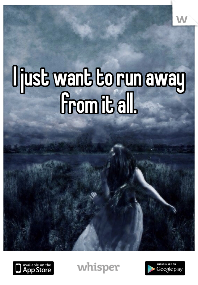 I just want to run away from it all. 