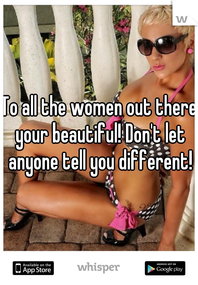 To all the women out there your beautiful! Don't let anyone tell you different!